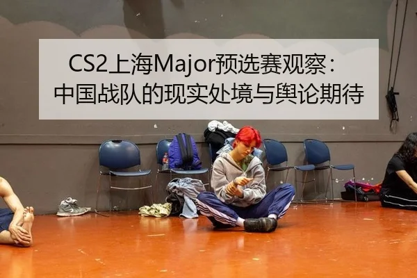 CS2上海Major预选赛观察：中国战队的现实处境与舆论期待